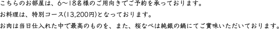 こちらのお部屋は、6～18名様のご用向きでご予約を承っております。お料理は、特別コース(12,500円)となっております。お肉は当日仕入れた中で最高のものを、また、桜なべは純銀の鍋にてご賞味いただいております。