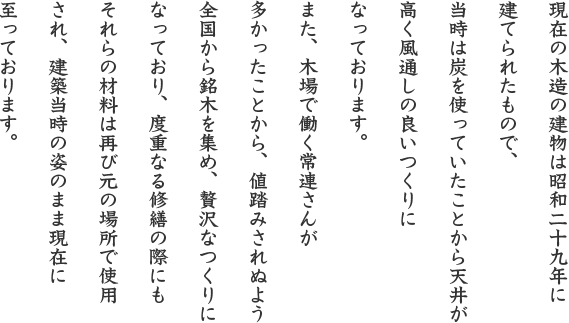 現在の木造の建物は昭和二十九年に建てられたもので、当時は炭を使っていたことから天井が高く風通しの良いつくりになっております。また、木場で働く常連さんが多かったことから、値踏みされぬよう全国から銘木を集め、贅沢なつくりになっており、度重なる修繕の際にもそれらの材料は再び元の場所で使用され、建築当時の姿のまま現在に至っております。